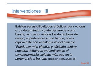 Page 32
Intervenciones III
Existen serias dificultades prácticas para valorar
si un determinado sujeto pertenece a una
banda, así como valorar los de factores de
riesgo, el pertenecer a una banda, no es
equivalente con el estatus de delincuente.
‘Puede ser más efectivo y eficiente centrar
nuestros esfuerzos preventivos en el
comportamiento violento más que en la
pertenencia a bandas’ (Bullock y Tillety, 2008: 36)
 