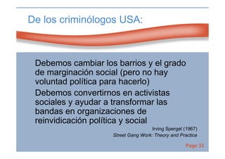 Page 33
De los criminólogos USA:
Debemos cambiar los barrios y el grado
de marginación social (pero no hay
voluntad política para hacerlo)
Debemos convertirnos en activistas
sociales y ayudar a transformar las
bandas en organizaciones de
reinvidicación política y social
Irving Spergel (1967)
Street Gang Work: Theory and Practice
 