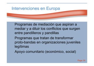 Page 34
Intervenciones en Europa
Programas de mediación que aspiran a
mediar y a diluir los conflictos que surgen
entre pandilleros y pandillas
Programas que tratan de transformar
proto-bandas en organizaciones juveniles
legítimas
Apoyo comunitario (económico, social)
 