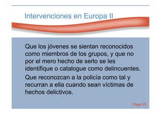 Page 35
Intervenciones en Europa II
Que los jóvenes se sientan reconocidos
como miembros de los grupos, y que no
por el mero hecho de serlo se les
identifique o catalogue como delincuentes.
Que reconozcan a la policía como tal y
recurran a ella cuando sean víctimas de
hechos delictivos.
 