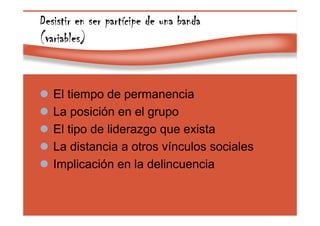 Page 36
Desistir en ser partDesistir en ser partDesistir en ser partDesistir en ser partíííícipe de una bandacipe de una bandacipe de una bandacipe de una banda
(variables)(variables)(variables)(variables)
El tiempo de permanencia
La posición en el grupo
El tipo de liderazgo que exista
La distancia a otros vínculos sociales
Implicación en la delincuencia
 