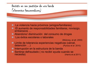 Page 37
Desistir en ser partDesistir en ser partDesistir en ser partDesistir en ser partíííícipe de una bandacipe de una bandacipe de una bandacipe de una banda
(elementos favorecedores)(elementos favorecedores)(elementos favorecedores)(elementos favorecedores)
La violencia hacia próximos (amigos/familiares)
El aumento de responsabilidades familiares, noviazgo,
embarazos …
Abandono/ disminución del consumo de drogas
Los éxitos escolares o laborales
(Moloney, et alt. 2009)
Limite de tolerancia experiencias negativas (cárcel,
detención …) (Pyrooz et al 2010)
Interrupción en la estructura de la banda
Sentirse defraudado ( no recibir ayuda cuando se
necesita) (Harris et al 2011)
 