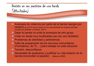 Page 38
Desistir en ser partDesistir en ser partDesistir en ser partDesistir en ser partíííícipe de una bandacipe de una bandacipe de una bandacipe de una banda
(dificultades)(dificultades)(dificultades)(dificultades)
Amenaza de violencia por parte de la banda (sangre por
sangre) en el 91% de los casos no tuvo que participar en ninguna actividad
excepcional (Decker y Pyrooz. 2011)
Dejar la banda no evita la amenaza de otro grupo
Viven en áreas muy localizadas (se ven con facilidad)
Problemas de identidad y pertenencia
Falta de preparación de los recursos comunitarios
(Formativos, de TL…) para trabajar en esta situación
Tensión, desconfianza
Necesidad de explicarse y justificar su vida anterior en la
banda (reconciliar el pasado) (Maruna 2000)
 