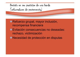 Page 39
Desistir en ser partDesistir en ser partDesistir en ser partDesistir en ser partíííícipe de una bandacipe de una bandacipe de una bandacipe de una banda
(reforzadores de pertenencia)(reforzadores de pertenencia)(reforzadores de pertenencia)(reforzadores de pertenencia)
Refuerzo grupal, mayor inclusión,
recompensa financiera
Evitación consecuencias no deseadas:
rechazo, victimización
Necesidad de protección en disputas
 