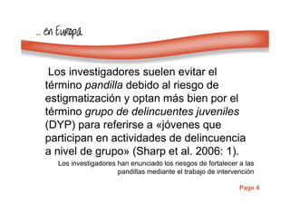Page 4
………… en Europaen Europaen Europaen Europa
Los investigadores suelen evitar el
término pandilla debido al riesgo de
estigmatización y optan más bien por el
término grupo de delincuentes juveniles
(DYP) para referirse a «jóvenes que
participan en actividades de delincuencia
a nivel de grupo» (Sharp et al. 2006: 1).
Los investigadores han enunciado los riesgos de fortalecer a las
pandillas mediante el trabajo de intervención
 