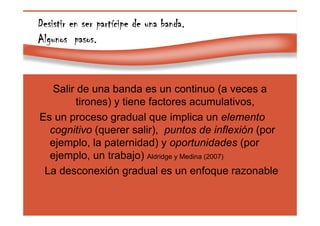 Page 40
Desistir en ser partDesistir en ser partDesistir en ser partDesistir en ser partíííícipe de una banda.cipe de una banda.cipe de una banda.cipe de una banda.
Algunos pasos.Algunos pasos.Algunos pasos.Algunos pasos.
Salir de una banda es un continuo (a veces a
tirones) y tiene factores acumulativos,
Es un proceso gradual que implica un elemento
cognitivo (querer salir), puntos de inflexión (por
ejemplo, la paternidad) y oportunidades (por
ejemplo, un trabajo) Aldridge y Medina (2007)
La desconexión gradual es un enfoque razonable
 