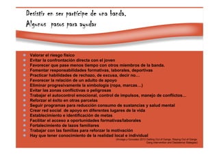 Page 42
Desistir en ser partDesistir en ser partDesistir en ser partDesistir en ser partíííícipe de una banda.cipe de una banda.cipe de una banda.cipe de una banda.
Algunos pasos para ayudarAlgunos pasos para ayudarAlgunos pasos para ayudarAlgunos pasos para ayudar
Valorar el riesgo físico
Evitar la confrontación directa con el joven
Favorecer que pase menos tiempo con otros miembros de la banda.
Fomentar responsabilidades formativas, laborales, deportivas
Practicar habilidades de rechazo, de excusa, decir no…
Favorecer la relación de un adulto de apoyo
Eliminar progresivamente la simbología (ropa, marcas…)
Evitar las zonas conflictivas o peligrosas
Trabajar el autocontrol emocional, control de impulsos, manejo de conflictos…
Reforzar el éxito en otras parcelas
Seguir programas para reducción consumo de sustancias y salud mental
Crear red social de apoyo en diferentes lugares de la vida
Establecimiento e identificación de metas
Facilitar el acceso a oportunidades formativas/laborales
Fortalecimiento de lazos familiares
Trabajar con las familias para reforzar la motivación
Hay que tener conocimiento de la realidad local e individual
(Arciaga y Gonzalez 2013 Getting Out of Gangs, Staying Out of Gangs:
Gang intervention and Desistence Stategies)
 