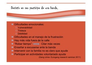 Page 43
Desistir en ser partDesistir en ser partDesistir en ser partDesistir en ser partíííícipe de una banda.cipe de una banda.cipe de una banda.cipe de una banda.
Dificultades emocionales:
Vulnerabilidad
Tristeza
Debilidad
Dificultades en el manejo de la frustración
Hay más vida fuera de la calle
“Robar tiempo” Citar más veces
Enseñar a excusarse ante la banda
Intervenir con la familia no es claro que ayude
Participar en actividades voluntariado ayuda
(Gang crime- Eurogang research seminar 2011)
 