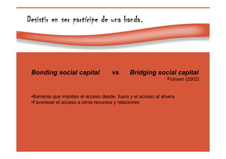 Page 44
Desistir en ser partDesistir en ser partDesistir en ser partDesistir en ser partíííícipe de una bandacipe de una bandacipe de una bandacipe de una banda.
Bonding social capital vs Bridging social capital
Putnam (2002)
•Barreras que impiden el acceso desde fuera y el acceso al afuera
•Favorecer el acceso a otros recursos y relaciones
 