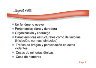 Page 5
…………algunosalgunosalgunosalgunos mitosmitosmitosmitos
Un fenómeno nuevo
Pertenencia: clara y duradera
Organización y liderazgo
Características estructurales como definitorias
(iniciación, normas, símbolos)
Tráfico de drogas y participación en actos
violentos
Cosas de minorías étnicas
Cosa de hombres
 