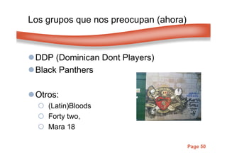 Page 50
Los grupos que nos preocupan (ahora)
DDP (Dominican Dont Players)
Black Panthers
Otros:
(Latin)Bloods
Forty two,
Mara 18
 