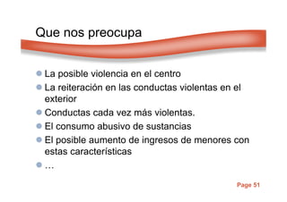 Page 51
Que nos preocupa
La posible violencia en el centro
La reiteración en las conductas violentas en el
exterior
Conductas cada vez más violentas.
El consumo abusivo de sustancias
El posible aumento de ingresos de menores con
estas características
…
 