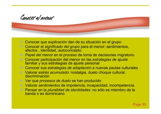 Page 53
Conocer al menorConocer al menorConocer al menorConocer al menor
Conocer que explicación dan de su situación en el grupo
Conocer el significado del grupo para el menor: sentimientos,
afectos , identidad, autoconcepto.
Papel del menor en el proceso de toma de decisiones migratorio
Conocer participación del menor en las estrategias de ajuste
familiar y sus estrategias de ajuste personal
Conocer sus estrategias de adaptación a nuevas pautas culturales
Valorar estrés acumulado: nostalgia, duelo choque cultural,
discriminación
Ver que procesos de duelo se han producido
Valorar sentimientos de impotencia, incapacidad, incompetencia.
Pensar en la pluralidad de identidades: no sólo es miembro de la
banda o es dominicano
 