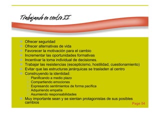 Page 54
Trabajando en centro IITrabajando en centro IITrabajando en centro IITrabajando en centro II
Ofrecer seguridad
Ofrecer alternativas de vida
Favorecer la motivación para el cambio
Incrementar las oportunidades formativas
Incentivar la toma individual de decisiones.
Trabajar las resistencias (escepticismo, hostilidad, cuestionamiento)
Evitar que las estructuras jerárquicas se trasladen al centro
Construyendo la identidad:
Planificando a medio plazo
Compartiendo emociones
Expresando sentimientos de forma pacífica
Adquiriendo empatía
Asumiendo responsabilidades
Muy importante sean y se sientan protagonistas de sus posibles
cambios
 