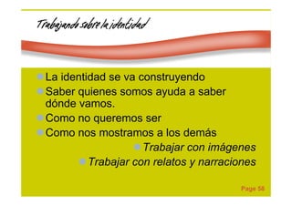 Page 58
Trabajando sobre la identidadTrabajando sobre la identidadTrabajando sobre la identidadTrabajando sobre la identidad
La identidad se va construyendo
Saber quienes somos ayuda a saber
dónde vamos.
Como no queremos ser
Como nos mostramos a los demás
Trabajar con imágenes
Trabajar con relatos y narraciones
 