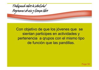 Page 59
Trabajando sobre la identidadTrabajando sobre la identidadTrabajando sobre la identidadTrabajando sobre la identidad
Programas de ocio y tiempo libreProgramas de ocio y tiempo libreProgramas de ocio y tiempo libreProgramas de ocio y tiempo libre
Con objetivo de que los jóvenes que se
sientan participes en actividades y
pertenencia a qrupos con el mismo tipo
de función que las pandillas.
 
