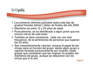 Page 6
En EspaEn EspaEn EspaEn Españñññaaaa
Los primeros informes policiales sobre este tipo de
grupos(“bandas latinas”) datan de finales del año 2000
Miembros de entre 12 y 25 años de edad.
Puntualmente, se ha identificado a algún joven que era
incluso menor de esta edad.
También se tiene constancia, cada vez con más
frecuencia, de la pertenencia de personas que superan
los 25 años.
Son mayoritariamente varones, aunque el papel de las
chicas varía en función del grupo: desde algún grupo o
capítulo formado exclusivamente por mujeres, hasta
grupos que consideran que las mujeres no pueden ser
miembros del grupo, aunque se relacionen con los
chicos que sí lo son.
 