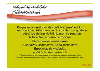 Page 60
Trabajando sobre la identidadTrabajando sobre la identidadTrabajando sobre la identidadTrabajando sobre la identidad
Habilidades para la vidaHabilidades para la vidaHabilidades para la vidaHabilidades para la vida
Programa de resolución de conflictos. enseñar a los
menores cómo lidiar mejor con los conflictos y ayudar a
reducir las tácticas de intimidación de pandillas
Autocontrol, expresión emocional
Intervenciones cooperativas,
Aprendizaje cooperativo, juego cooperativo
Estrategias de mediación
Actividades de convivencia
Ej Técnica de terapia de grupos denominada refleacción. tendente a la resolución de
conflictos a través de la música (Feixa,C. 2010. Bandas latinas en Catalunya -y más allá-)
 