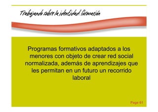 Page 61
Trabajando sobre la identidad: formaciTrabajando sobre la identidad: formaciTrabajando sobre la identidad: formaciTrabajando sobre la identidad: formacióóóónnnn
Programas formativos adaptados a los
menores con objeto de crear red social
normalizada, además de aprendizajes que
les permitan en un futuro un recorrido
laboral
 