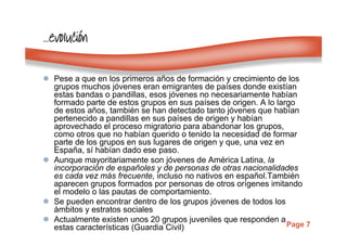 Page 7
…………evolucievolucievolucievolucióóóónnnn
Pese a que en los primeros años de formación y crecimiento de los
grupos muchos jóvenes eran emigrantes de países donde existían
estas bandas o pandillas, esos jóvenes no necesariamente habían
formado parte de estos grupos en sus países de origen. A lo largo
de estos años, también se han detectado tanto jóvenes que habían
pertenecido a pandillas en sus países de origen y habían
aprovechado el proceso migratorio para abandonar los grupos,
como otros que no habían querido o tenido la necesidad de formar
parte de los grupos en sus lugares de origen y que, una vez en
España, sí habían dado ese paso.
Aunque mayoritariamente son jóvenes de América Latina, la
incorporación de españoles y de personas de otras nacionalidades
es cada vez más frecuente, incluso no nativos en español.También
aparecen grupos formados por personas de otros orígenes imitando
el modelo o las pautas de comportamiento.
Se pueden encontrar dentro de los grupos jóvenes de todos los
ámbitos y estratos sociales
Actualmente existen unos 20 grupos juveniles que responden a
estas características (Guardia Civil)
 