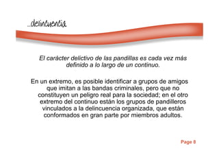 Page 8
…………delincuenciadelincuenciadelincuenciadelincuencia
El carácter delictivo de las pandillas es cada vez más
definido a lo largo de un continuo.
En un extremo, es posible identificar a grupos de amigos
que imitan a las bandas criminales, pero que no
constituyen un peligro real para la sociedad; en el otro
extremo del continuo están los grupos de pandilleros
vinculados a la delincuencia organizada, que están
conformados en gran parte por miembros adultos.
 