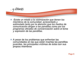 Page 9
………… y vy vy vy vííííctimasctimasctimasctimas
Existe un miedo a la victimización que tienen los
miembros de la comunidad, acrecentado y
estimulado tanto por la atención que los medios de
comunicación dirigen a las pandillas como por los
programas oficiales de concienciación sobre el tema
y supresión de las pandillas.
A pesar de los problemas que enfrentan las
comunidades en las que están insertas las pandillas
juveniles, las principales víctimas de éstas son sus
propios miembros
 