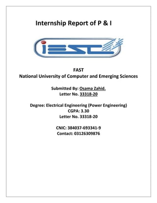 Internship Report of P & I
FAST
National University of Computer and Emerging Sciences
Submitted By: Osama Zahid.
Letter No. 33318-20
Degree: Electrical Engineering (Power Engineering)
CGPA: 3.30
Letter No. 33318-20
CNIC: 384037-693341-9
Contact: 03126309876
 