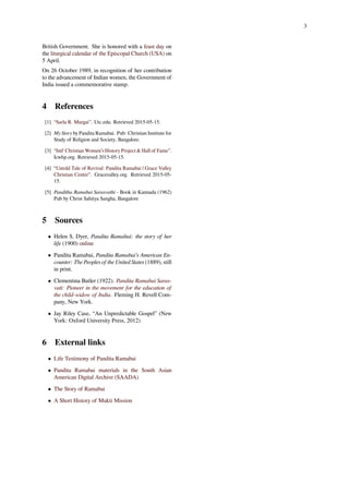 3
British Government. She is honored with a feast day on
the liturgical calendar of the Episcopal Church (USA) on
5 April.
On 26 October 1989, in recognition of her contribution
to the advancement of Indian women, the Government of
India issued a commemorative stamp.
4 References
[1] “Sarla R. Murgai”. Utc.edu. Retrieved 2015-05-15.
[2] My Story by Pandita Ramabai. Pub: Christian Institute for
Study of Religion and Society, Bangalore.
[3] “Intl' Christian Women’s History Project & Hall of Fame”.
Icwhp.org. Retrieved 2015-05-15.
[4] “Untold Tale of Revival: Pandita Ramabai | Grace Valley
Christian Center”. Gracevalley.org. Retrieved 2015-05-
15.
[5] Panditha Ramabai Sarasvathi - Book in Kannada (1962)
Pub by Christ Sahitya Sangha, Bangalore
5 Sources
• Helen S. Dyer, Pandita Ramabai: the story of her
life (1900) online
• Pandita Ramabai, Pandita Ramabai’s American En-
counter: The Peoples of the United States (1889), still
in print.
• Clementina Butler (1922). Pandita Ramabai Saras-
vati: Pioneer in the movement for the education of
the child-widow of India. Fleming H. Revell Com-
pany, New York.
• Jay Riley Case, “An Unpredictable Gospel” (New
York: Oxford University Press, 2012)
6 External links
• Life Testimony of Pandita Ramabai
• Pandita Ramabai materials in the South Asian
American Digital Archive (SAADA)
• The Story of Ramabai
• A Short History of Mukti Mission
 