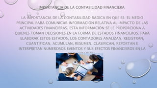 IMPORTANCIA DE LA CONTABILIDAD FINANCIERA
LA IMPORTANCIA DE LA CONTABILIDAD RADICA EN QUE ES: EL MEDIO
PRINCIPAL PARA COMUNICAR INFORMACIÓN RELATIVA AL IMPACTO DE LAS
ACTIVIDADES FINANCIERAS. ESTA INFORMACIÓN SE LE PROPORCIONA A
QUIENES TOMAN DECISIONES EN LA FORMA DE ESTADOS FINANCIEROS. PARA
ELABORAR ESTOS ESTADOS, LOS CONTADORES ANALIZAN, REGISTRAN,
CUANTIFICAN, ACUMULAN, RESUMEN, CLASIFICAN, REPORTAN E
INTERPRETAN NUMEROSOS EVENTOS Y SUS EFECTOS FINANCIEROS EN LA
ORGANIZACIÓN.
 