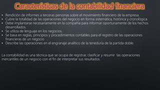 • Rendición de informes a terceras personas sobre el movimiento financiero de la empresa.
• Cubre la totalidad de las operaciones del negocio en forma sistemática, histórica y cronológica.
• Debe implantarse necesariamente en la compañía para informar oportunamente de los hechos
desarrollados.
• Se utiliza de lenguaje en los negocios.
• Se basa en reglas, principios y procedimientos contables para el registro de las operaciones
financieras de un negocio .
• Describe las operaciones en el engranaje analítico de la teneduría de la partida doble.
La contabilidad es una técnica que se ocupa de registrar, clasificar y resumir las operaciones
mercantiles de un negocio con el fin de interpretar sus resultados.
 