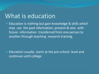 What is education
 Education is nothing but gain knowledge & skills which
may use the past information ,present & also with
future information transferred from one person to
another through teaching research training.
 Education usually starts at the pre-school level and
continues until college
 