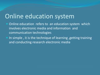 Online education system
 Online education refers to an education system which
involves electronic media and information and
communication technologies
 In simple , it is the technique of learning ,getting training
and conducting research electronic media
 