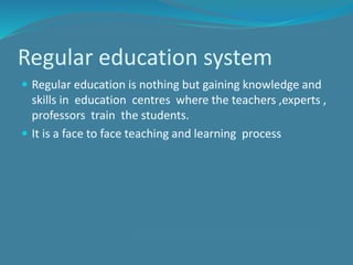 Regular education system
 Regular education is nothing but gaining knowledge and
skills in education centres where the teachers ,experts ,
professors train the students.
 It is a face to face teaching and learning process
 