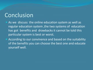 Conclusion
 As we discuss the online education system as well as
regular education system ,the two systems of education
has got benefits and drawbacks it cannot be told this
particular system is best or worst.
 According to our convinence and based on the suitability
of the benefits you can choose the best one and educate
yourself well.
 