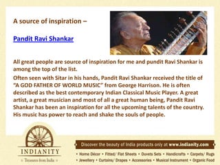 A source of inspiration –
Pandit Ravi Shankar
All great people are source of inspiration for me and pundit Ravi Shankar is
among the top of the list.
Often seen with Sitar in his hands, Pandit Ravi Shankar received the title of
“A GOD FATHER OF WORLD MUSIC” from George Harrison. He is often
described as the best contemporary Indian Classical Music Player. A great
artist, a great musician and most of all a great human being, Pandit Ravi
Shankar has been an inspiration for all the upcoming talents of the country.
His music has power to reach and shake the souls of people.

 
