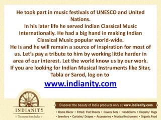 He took part in music festivals of UNESCO and United
Nations.
In his later life he served Indian Classical Music
Internationally. He had a big hand in making Indian
Classical Music popular world-wide.
He is and he will remain a source of inspiration for most of
us. Let’s pay a tribute to him by working little harder in
area of our interest. Let the world know us by our work.
If you are looking for Indian Musical Instruments like Sitar,
Tabla or Sarod, log on to

www.indianity.com

 