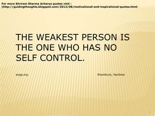 For more Shriram Sharma Acharya quotes visit :
(http://guidingthoughts.blogspot.com/2012/08/motivational-and-inspirational-quotes.html)




         THE WEAKEST PERSON IS
         THE ONE WHO HAS NO
         SELF CONTROL.
         awgp.org.                                           Shantikunj, Haridwar




                                                                                           1
 