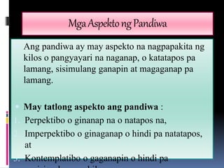 Mga Aspekto ng Pandiwa 
 Ang pandiwa ay may aspekto na nagpapakita ng 
kilos o pangyayari na naganap, o katatapos pa 
lamang, sisimulang ganapin at magaganap pa 
lamang. 
 May tatlong aspekto ang pandiwa : 
1. Perpektibo o ginanap na o natapos na, 
2. Imperpektibo o ginaganap o hindi pa natatapos, 
at 
3. Kontemplatibo o gaganapin o hindi pa 
nasisimulan ang kilos. 
 