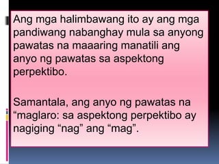 Ang mga halimbawang ito ay ang mga 
pandiwang nabanghay mula sa anyong 
pawatas na maaaring manatili ang 
anyo ng pawatas sa aspektong 
perpektibo. 
Samantala, ang anyo ng pawatas na 
“maglaro: sa aspektong perpektibo ay 
nagiging “nag” ang “mag”. 
 