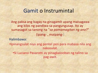 Gamit o Instrumintal
Ang paksa ang bagay na ginagamit upang maisagawa
ang kilos ng pandiwa sa pangungusap. Ito ay
sumasagot sa tanong na "sa pamamagitan ng ano?"
(ipang- , maipang-)
Halimbawa:
•Ipinangsulat niya ang pentel pen para mabasa nila ang
nakasulat.
•Si Luciano Pavarotti ay pinagkalooban ng talino sa
pag-awit.
 