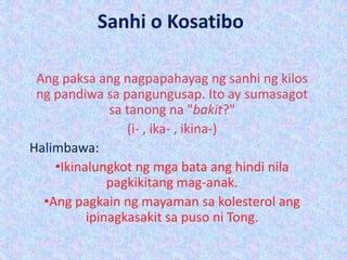 Sanhi o Kosatibo
Ang paksa ang nagpapahayag ng sanhi ng kilos
ng pandiwa sa pangungusap. Ito ay sumasagot
sa tanong na "bakit?"
(i- , ika- , ikina-)
Halimbawa:
•Ikinalungkot ng mga bata ang hindi nila
pagkikitang mag-anak.
•Ang pagkain ng mayaman sa kolesterol ang
ipinagkasakit sa puso ni Tong.
 