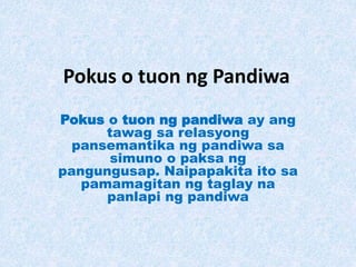 Pokus o tuon ng Pandiwa
Pokus o tuon ng pandiwa ay ang
tawag sa relasyong
pansemantika ng pandiwa sa
simuno o paksa ng
pangungusap. Naipapakita ito sa
pamamagitan ng taglay na
panlapi ng pandiwa
 