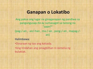 Ganapan o Lokatibo
Ang paksa ang lugar na ginaganapan ng pandiwa sa
pangungusap.Ito ay sumasagot sa tanong na
"saan?"
(pag-/-an , -an/-han , ma-/-an , pang-/-an , mapag-/-
an)
Halimbawa:
•Dinaraan ng tao ang kalsada.
•Ang tindahan ang pinagbilhan ni Jomelia ng
bulaklak.
 