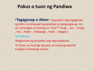 Pokus o tuon ng Pandiwa
•Tagaganap o Aktor- Ang paksa ang tagaganap
ng kilos na isinasaad ng pandiwa sa pangungusap. Ito
ay sumasagot sa tanong na "sino?“ (mag- , um- , mang-
, ma- , maka- , makapag- , maki- , magpa-)
Halimbawa:
•Naglunsad ng proyekto ang mga kabataan
•Si Anne ay humingi ng payo sa kanyang kapatid
tungkol sa kanyang suliran.
 