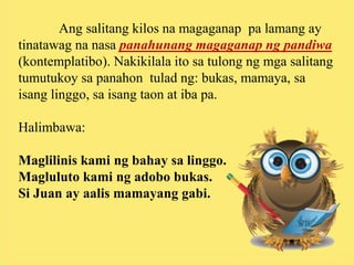 Ang salitang kilos na magaganap pa lamang ay
tinatawag na nasa panahunang magaganap ng pandiwa
(kontemplatibo). Nakikilala ito sa tulong ng mga salitang
tumutukoy sa panahon tulad ng: bukas, mamaya, sa
isang linggo, sa isang taon at iba pa.
Halimbawa:
Maglilinis kami ng bahay sa linggo.
Magluluto kami ng adobo bukas.
Si Juan ay aalis mamayang gabi.
 