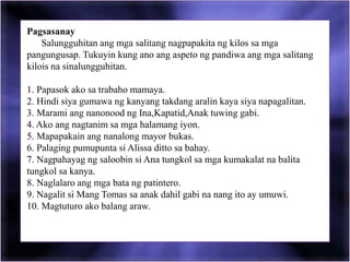 Pagsasanay
Salungguhitan ang mga salitang nagpapakita ng kilos sa mga
pangungusap. Tukuyin kung ano ang aspeto ng pandiwa ang mga salitang
kilois na sinalungguhitan.
1. Papasok ako sa trabaho mamaya.
2. Hindi siya gumawa ng kanyang takdang aralin kaya siya napagalitan.
3. Marami ang nanonood ng Ina,Kapatid,Anak tuwing gabi.
4. Ako ang nagtanim sa mga halamang iyon.
5. Mapapakain ang nanalong mayor bukas.
6. Palaging pumupunta si Alissa ditto sa bahay.
7. Nagpahayag ng saloobin si Ana tungkol sa mga kumakalat na balita
tungkol sa kanya.
8. Naglalaro ang mga bata ng patintero.
9. Nagalit si Mang Tomas sa anak dahil gabi na nang ito ay umuwi.
10. Magtuturo ako balang araw.
 