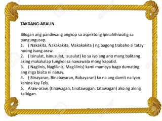 TAKDANG-ARALIN
Bilugan ang pandiwang angkop sa aspektong ipinahihiwatig sa
pangungusap.
1. ( Nakakita, Nakakakita, Makakakita ) ng bagong trabaho si tatay
noong isang araw.
2. ( Isinulat, Isinusulat, Isusulat) ko sa iyo ang ano mang balitang
aking makakalap tungkol sa nawawala mong kapatid.
3. ( Naglinis, Naglilinis, Maglilinis) kami mamaya bago dumating
ang mga bisita ni nanay.
4. ( Binayaran, Binabayaran, Babayaran) ko na ang damit na iyan
kanina kay Fely.
5. Araw-araw, (tinawagan, tinatawagan, tatawagan) ako ng aking
kaibigan.
 