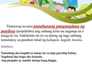 Tinatawag na nasa panahunang pangnagdaan ng
pandiwa (perpektibo) ang salitang kilos na naganap na o
nangyari na. Nakikilala rin ito sa tulong ng mga salitang
tumutukoy sa panahon tulad ng kahapon, kagabi, kanina.
Halimbawa:
Tumulong ako kagabi sa nanay ko sa mga gawaing bahay.
Nagdasal ako bago ako kumain.
Ang pangulo ay umalis noong isang linggo.
 