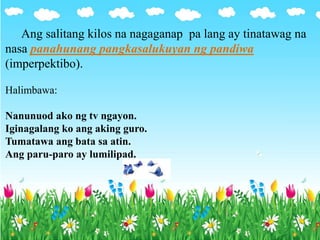 Ang salitang kilos na nagaganap pa lang ay tinatawag na
nasa panahunang pangkasalukuyan ng pandiwa
(imperpektibo).
Halimbawa:
Nanunuod ako ng tv ngayon.
Iginagalang ko ang aking guro.
Tumatawa ang bata sa atin.
Ang paru-paro ay lumilipad.
 