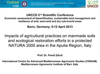 UNCCD 2nd Scientific Conference
 Economic assessment of desertification, sustainable land management and
           resilience of arid, semi-arid and dry sub-humid areas

                   Bonn, Germany, 9-12 April 2013


 Impacts of agricultural practices on manmade soils
   and ecological restoration efforts in a protected
   NATURA 2000 area in the Apulia Region, Italy

                           Prof. Dr. Pandi Zdruli

International Centre for Advanced Mediterranean Agronomic Studies (CIHEAM)
                Mediterranean Agronomic Institute of Bari, Italy

                                                                           1
 